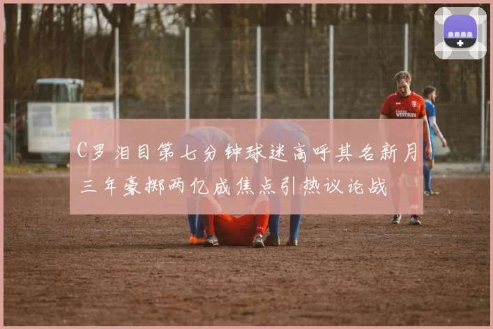 C罗泪目第七分钟球迷高呼其名新月三年豪掷两亿成焦点引热议论战